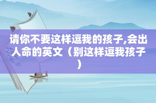 请你不要这样逗我的孩子,会出人命的英文（别这样逗我孩子）