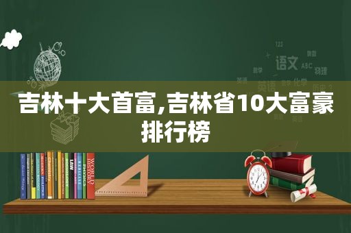 吉林十大首富,吉林省10大富豪排行榜