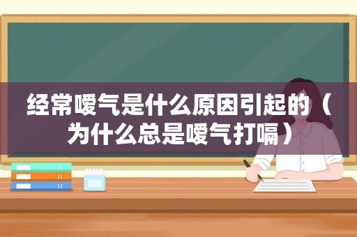 经常嗳气是什么原因引起的（为什么总是嗳气打嗝）