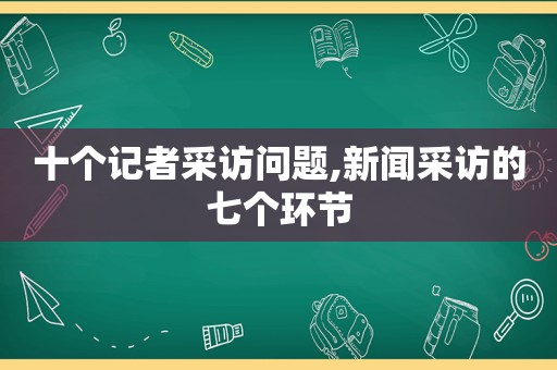 十个记者采访问题,新闻采访的七个环节