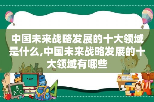 中国未来战略发展的十大领域是什么,中国未来战略发展的十大领域有哪些