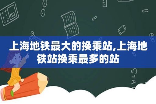 上海地铁最大的换乘站,上海地铁站换乘最多的站