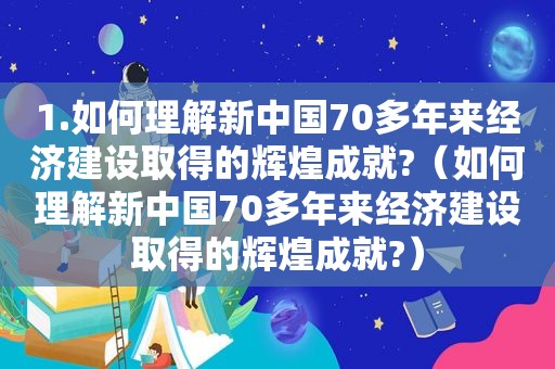 1.如何理解新中国70多年来经济建设取得的辉煌成就?（如何理解新中国70多年来经济建设取得的辉煌成就?）