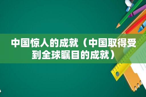 中国惊人的成就（中国取得受到全球瞩目的成就）