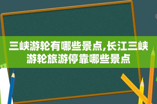 三峡游轮有哪些景点,长江三峡游轮旅游停靠哪些景点