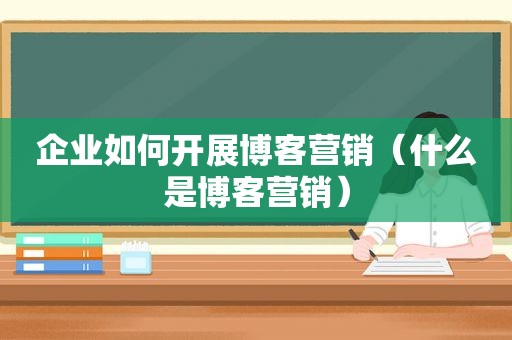 企业如何开展博客营销（什么是博客营销）