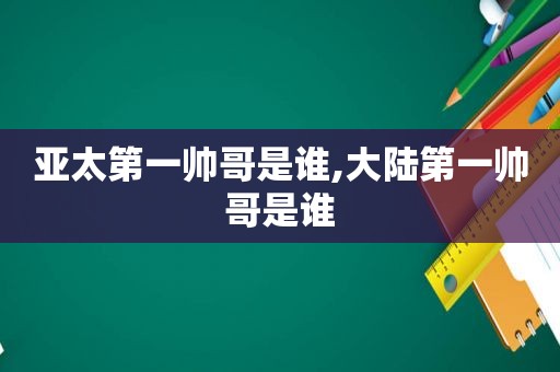 亚太第一帅哥是谁,大陆第一帅哥是谁