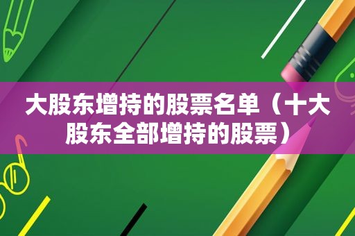 大股东增持的股票名单（十大股东全部增持的股票）