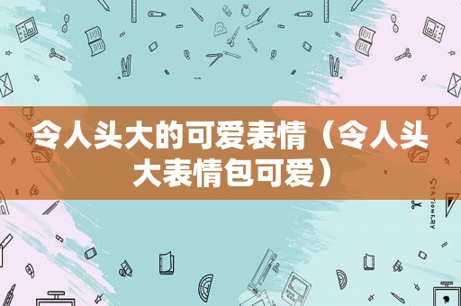 令人头大的可爱表情（令人头大表情包可爱）