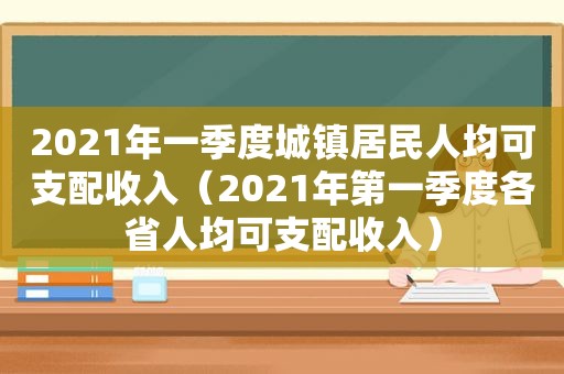 2021年一季度城镇居民人均可支配收入（2021年第一季度各省人均可支配收入）