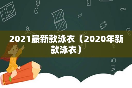 2021最新款泳衣（2020年新款泳衣）