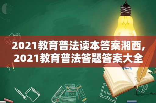 2021教育普法读本答案湘西,2021教育普法答题答案大全