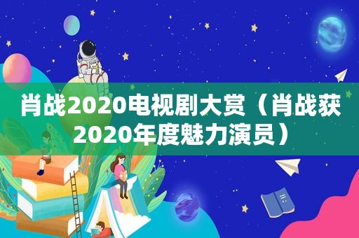 肖战2020电视剧大赏（肖战获2020年度魅力演员）