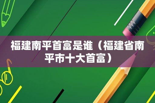 福建南平首富是谁（福建省南平市十大首富）