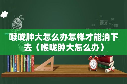 喉咙肿大怎么办怎样才能消下去（喉咙肿大怎么办）