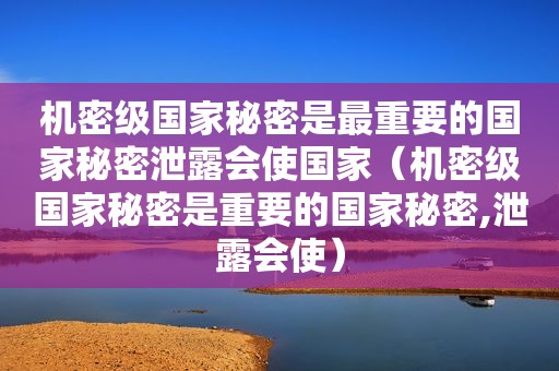 机密级国家秘密是最重要的国家秘密泄露会使国家（机密级国家秘密是重要的国家秘密,泄露会使）