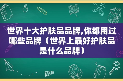 世界十大护肤品品牌,你都用过哪些品牌（世界上最好护肤品是什么品牌）