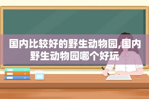 国内比较好的野生动物园,国内野生动物园哪个好玩