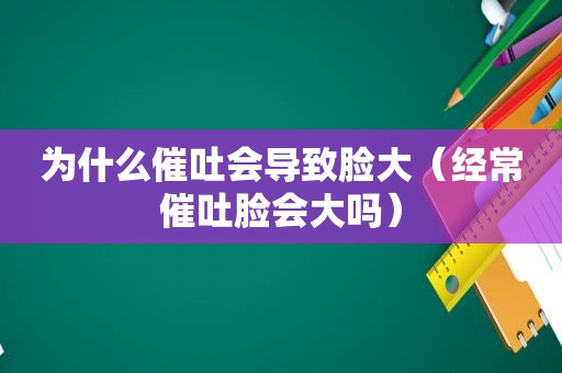 为什么催吐会导致脸大（经常催吐脸会大吗）