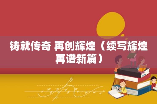 铸就传奇 再创辉煌（续写辉煌再谱新篇）