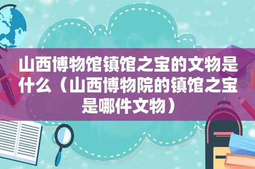 山西博物馆镇馆之宝的文物是什么（山西博物院的镇馆之宝是哪件文物）