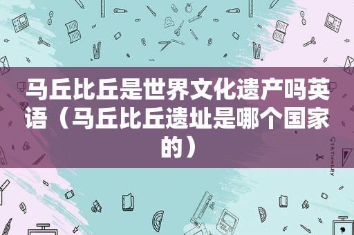 马丘比丘是世界文化遗产吗英语（马丘比丘遗址是哪个国家的）