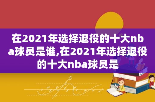 在2021年选择退役的十大nba球员是谁,在2021年选择退役的十大nba球员是