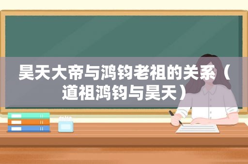 昊天大帝与鸿钧老祖的关系（道祖鸿钧与昊天）