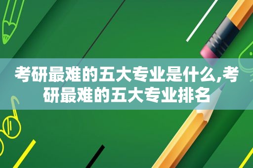 考研最难的五大专业是什么,考研最难的五大专业排名