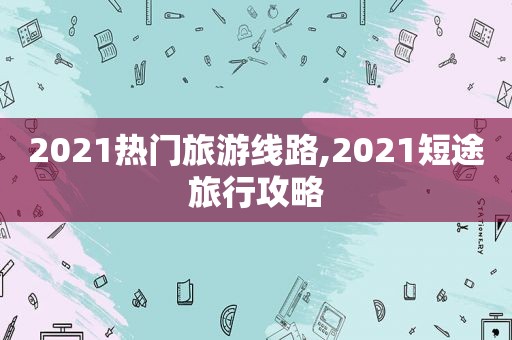 2021热门旅游线路,2021短途旅行攻略