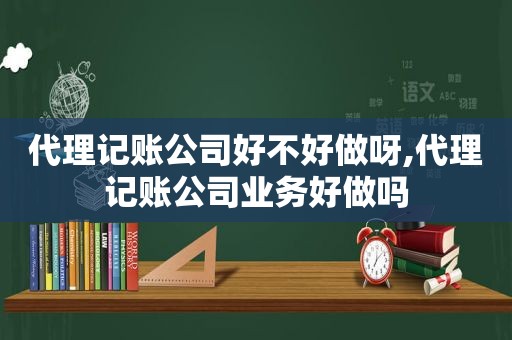 代理记账公司好不好做呀,代理记账公司业务好做吗