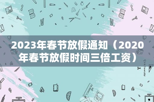 2023年春节放假通知（2020年春节放假时间三倍工资）