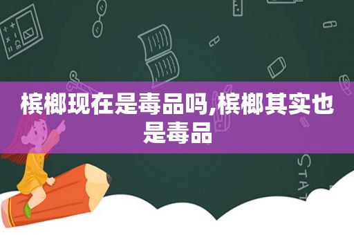 槟榔现在是 *** 吗,槟榔其实也是 *** 