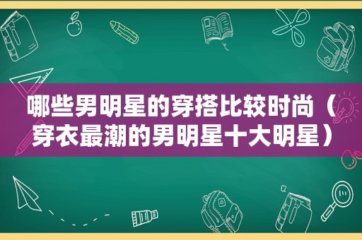 哪些男明星的穿搭比较时尚（穿衣最潮的男明星十大明星）