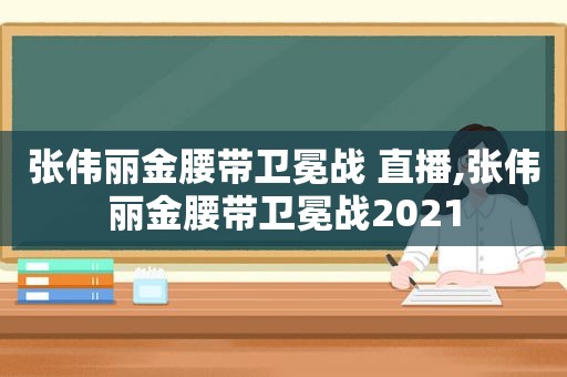 张伟丽金腰带卫冕战 直播,张伟丽金腰带卫冕战2021