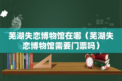 芜湖失恋博物馆在哪（芜湖失恋博物馆需要门票吗）