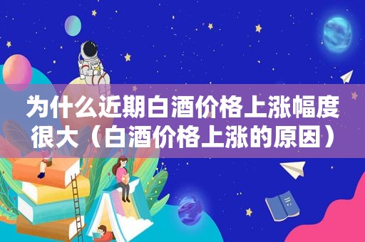 为什么近期白酒价格上涨幅度很大（白酒价格上涨的原因）