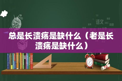 总是长溃疡是缺什么（老是长溃疡是缺什么）