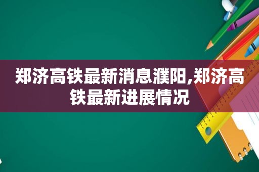 郑济高铁最新消息濮阳,郑济高铁最新进展情况