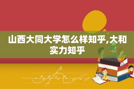 山西大同大学怎么样知乎,大和实力知乎