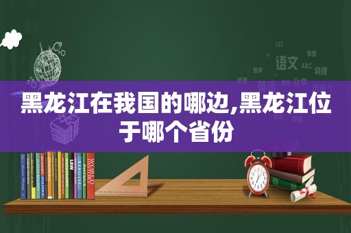 黑龙江在我国的哪边,黑龙江位于哪个省份