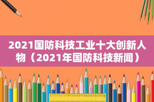 2021国防科技工业十大创新人物（2021年国防科技新闻）