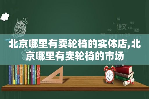 北京哪里有卖轮椅的实体店,北京哪里有卖轮椅的市场