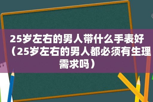 25岁左右的男人带什么手表好（25岁左右的男人都必须有生理需求吗）