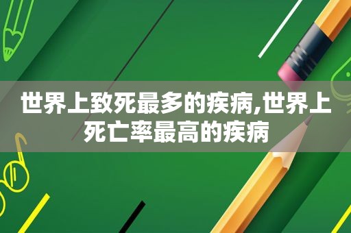 世界上致死最多的疾病,世界上死亡率最高的疾病