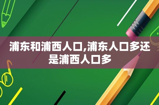 浦东和浦西人口,浦东人口多还是浦西人口多