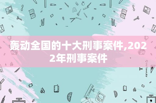 轰动全国的十大刑事案件,2022年刑事案件