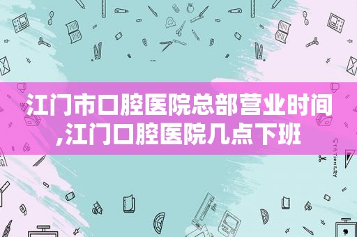 江门市口腔医院总部营业时间,江门口腔医院几点下班