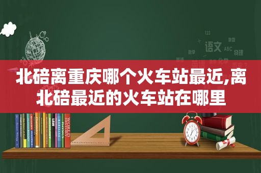 北碚离重庆哪个火车站最近,离北碚最近的火车站在哪里