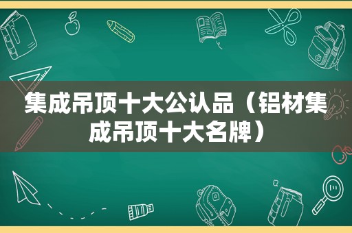 集成吊顶十大公认品（铝材集成吊顶十大名牌）